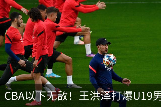 CBA以下无敌！王洪泽打爆U19男篮，广东队为他退出胡金秋争夺战？